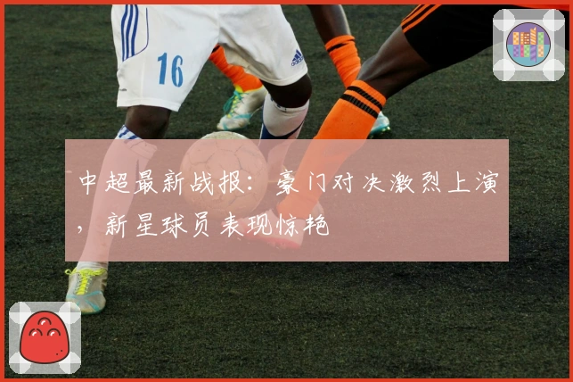 中超最新战报:豪门对决激烈上演,新星球员表现惊艳