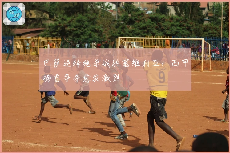 巴萨逆转绝杀战胜塞维利亚，西甲榜首争夺愈发激烈