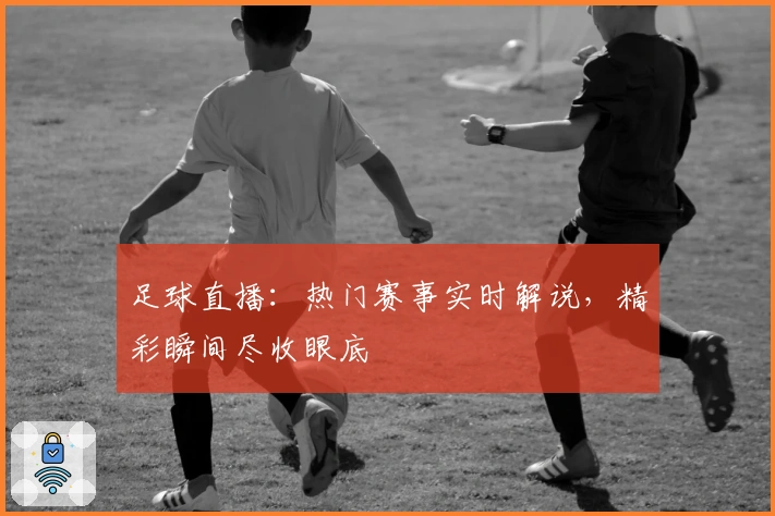 足球直播：热门赛事实时解说，精彩瞬间尽收眼底