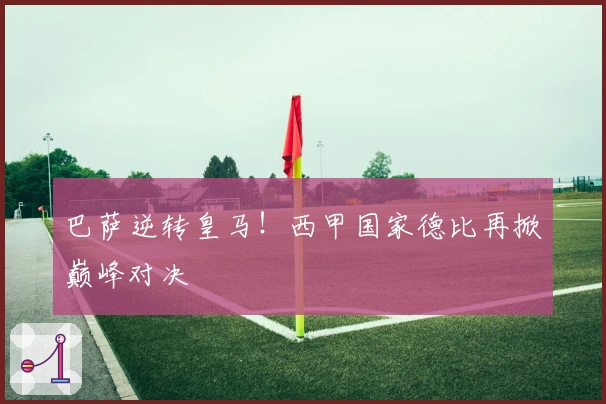 巴萨逆转皇马!西甲国家德比再掀巅峰对决