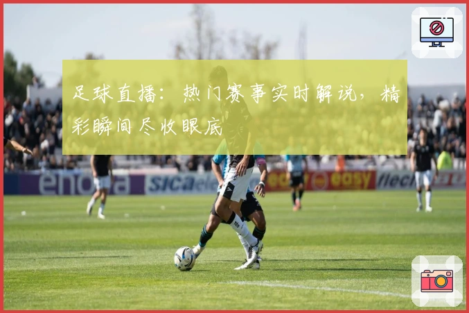 足球直播：热门赛事实时解说，精彩瞬间尽收眼底