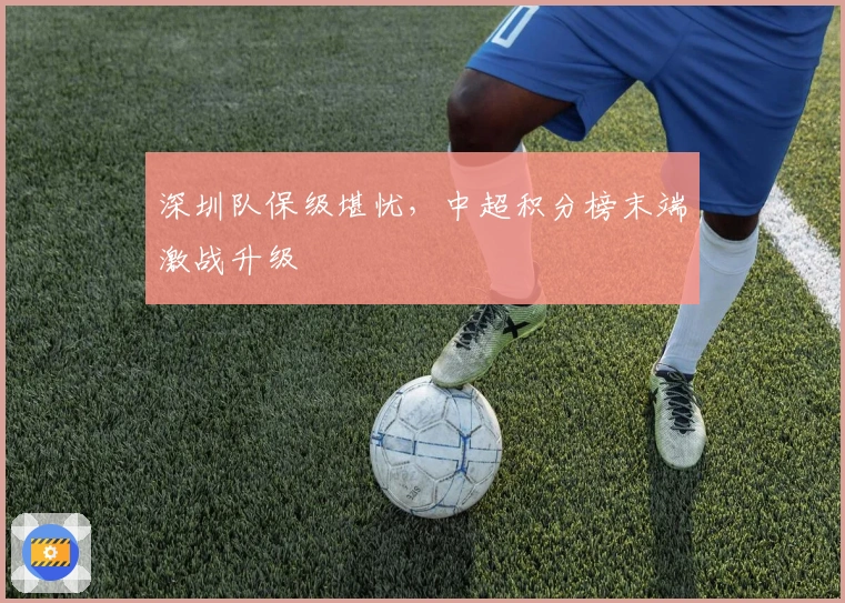 深圳队保级堪忧，中超积分榜末端激战升级
