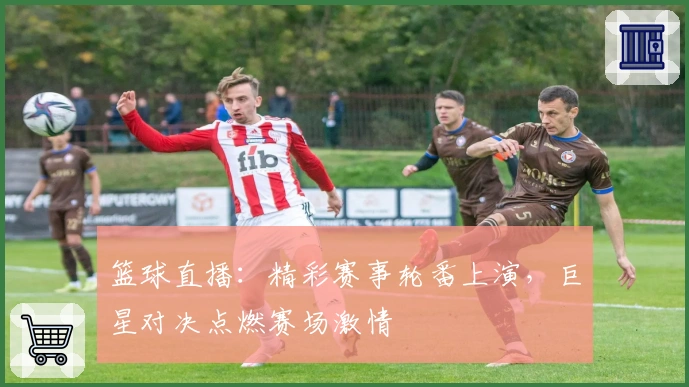 篮球直播：精彩赛事轮番上演，巨星对决点燃赛场激情