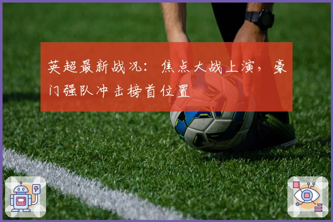 英超最新战况：焦点大战上演，豪门强队冲击榜首位置