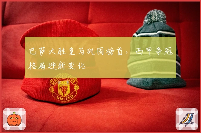 巴萨大胜皇马巩固榜首，西甲争冠格局迎新变化