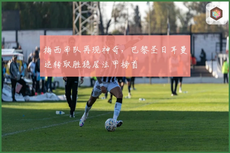 梅西率队再现神奇，巴黎圣日耳曼逆转取胜稳居法甲榜首