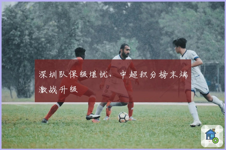 深圳队保级堪忧，中超积分榜末端激战升级