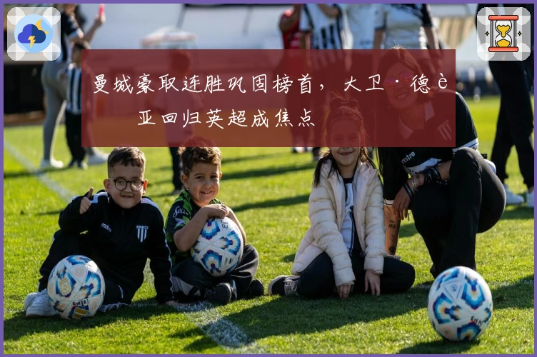 曼城豪取连胜巩固榜首，大卫·德赫亚回归英超成焦点